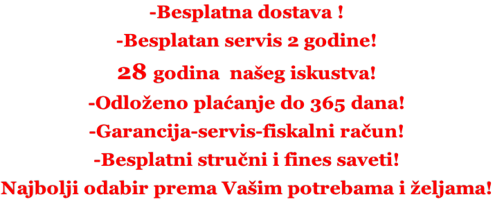 -Besplatna dostava ! -Besplatan servis 2 godine! 28 godina  našeg iskustva! -Odloženo plaćanje do 365 dana! -Garancija-servis-fiskalni račun! -Besplatni stručni i fines saveti! Najbolji odabir prema Vašim potrebama i željama!