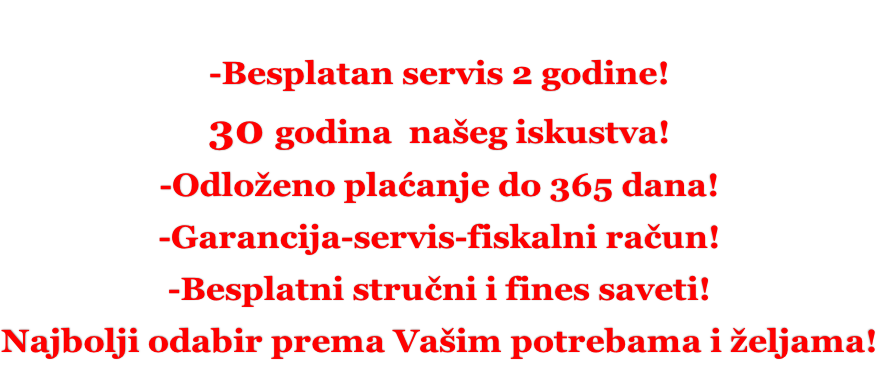 -Besplatan servis 2 godine! 30 godina  našeg iskustva! -Odloženo plaćanje do 365 dana! -Garancija-servis-fiskalni račun! -Besplatni stručni i fines saveti! Najbolji odabir prema Vašim potrebama i željama!