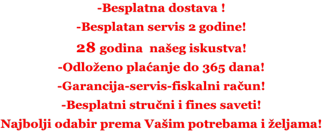 -Besplatna dostava ! -Besplatan servis 2 godine! 28 godina  našeg iskustva! -Odloženo plaćanje do 365 dana! -Garancija-servis-fiskalni račun! -Besplatni stručni i fines saveti! Najbolji odabir prema Vašim potrebama i željama!